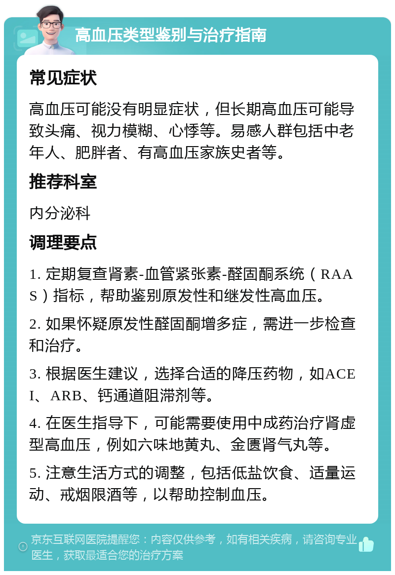 高血压类型鉴别与治疗指南 常见症状 高血压可能没有明显症状，但长期高血压可能导致头痛、视力模糊、心悸等。易感人群包括中老年人、肥胖者、有高血压家族史者等。 推荐科室 内分泌科 调理要点 1. 定期复查肾素-血管紧张素-醛固酮系统（RAAS）指标，帮助鉴别原发性和继发性高血压。 2. 如果怀疑原发性醛固酮增多症，需进一步检查和治疗。 3. 根据医生建议，选择合适的降压药物，如ACEI、ARB、钙通道阻滞剂等。 4. 在医生指导下，可能需要使用中成药治疗肾虚型高血压，例如六味地黄丸、金匮肾气丸等。 5. 注意生活方式的调整，包括低盐饮食、适量运动、戒烟限酒等，以帮助控制血压。