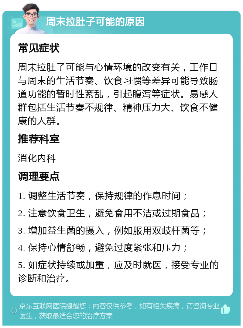 周末拉肚子可能的原因 常见症状 周末拉肚子可能与心情环境的改变有关，工作日与周末的生活节奏、饮食习惯等差异可能导致肠道功能的暂时性紊乱，引起腹泻等症状。易感人群包括生活节奏不规律、精神压力大、饮食不健康的人群。 推荐科室 消化内科 调理要点 1. 调整生活节奏，保持规律的作息时间； 2. 注意饮食卫生，避免食用不洁或过期食品； 3. 增加益生菌的摄入，例如服用双歧杆菌等； 4. 保持心情舒畅，避免过度紧张和压力； 5. 如症状持续或加重，应及时就医，接受专业的诊断和治疗。