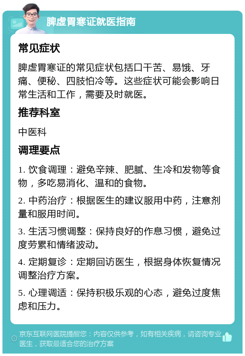 脾虚胃寒证就医指南 常见症状 脾虚胃寒证的常见症状包括口干苦、易饿、牙痛、便秘、四肢怕冷等。这些症状可能会影响日常生活和工作，需要及时就医。 推荐科室 中医科 调理要点 1. 饮食调理：避免辛辣、肥腻、生冷和发物等食物，多吃易消化、温和的食物。 2. 中药治疗：根据医生的建议服用中药，注意剂量和服用时间。 3. 生活习惯调整：保持良好的作息习惯，避免过度劳累和情绪波动。 4. 定期复诊：定期回访医生，根据身体恢复情况调整治疗方案。 5. 心理调适：保持积极乐观的心态，避免过度焦虑和压力。