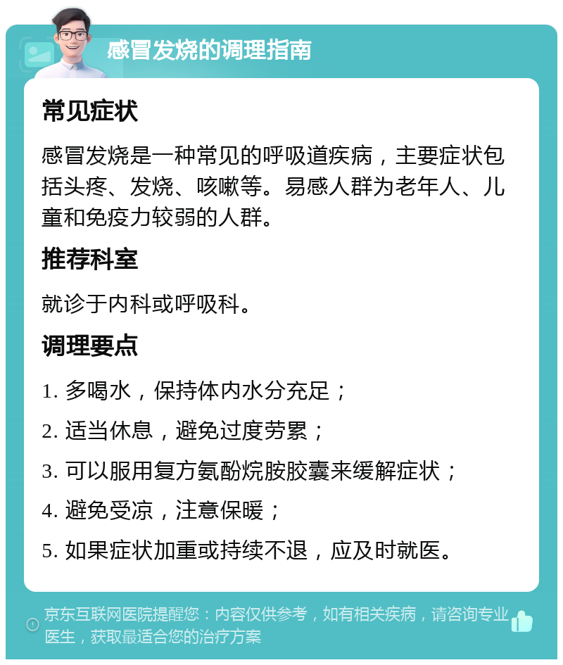 感冒发烧的调理指南 常见症状 感冒发烧是一种常见的呼吸道疾病，主要症状包括头疼、发烧、咳嗽等。易感人群为老年人、儿童和免疫力较弱的人群。 推荐科室 就诊于内科或呼吸科。 调理要点 1. 多喝水，保持体内水分充足； 2. 适当休息，避免过度劳累； 3. 可以服用复方氨酚烷胺胶囊来缓解症状； 4. 避免受凉，注意保暖； 5. 如果症状加重或持续不退，应及时就医。