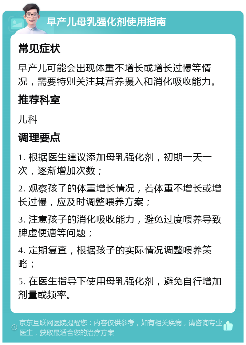 早产儿母乳强化剂使用指南 常见症状 早产儿可能会出现体重不增长或增长过慢等情况，需要特别关注其营养摄入和消化吸收能力。 推荐科室 儿科 调理要点 1. 根据医生建议添加母乳强化剂，初期一天一次，逐渐增加次数； 2. 观察孩子的体重增长情况，若体重不增长或增长过慢，应及时调整喂养方案； 3. 注意孩子的消化吸收能力，避免过度喂养导致脾虚便溏等问题； 4. 定期复查，根据孩子的实际情况调整喂养策略； 5. 在医生指导下使用母乳强化剂，避免自行增加剂量或频率。