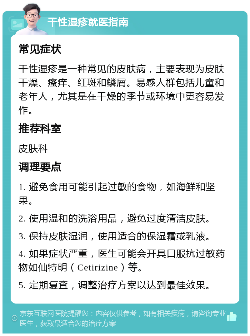 干性湿疹就医指南 常见症状 干性湿疹是一种常见的皮肤病，主要表现为皮肤干燥、瘙痒、红斑和鳞屑。易感人群包括儿童和老年人，尤其是在干燥的季节或环境中更容易发作。 推荐科室 皮肤科 调理要点 1. 避免食用可能引起过敏的食物，如海鲜和坚果。 2. 使用温和的洗浴用品，避免过度清洁皮肤。 3. 保持皮肤湿润，使用适合的保湿霜或乳液。 4. 如果症状严重，医生可能会开具口服抗过敏药物如仙特明（Cetirizine）等。 5. 定期复查，调整治疗方案以达到最佳效果。