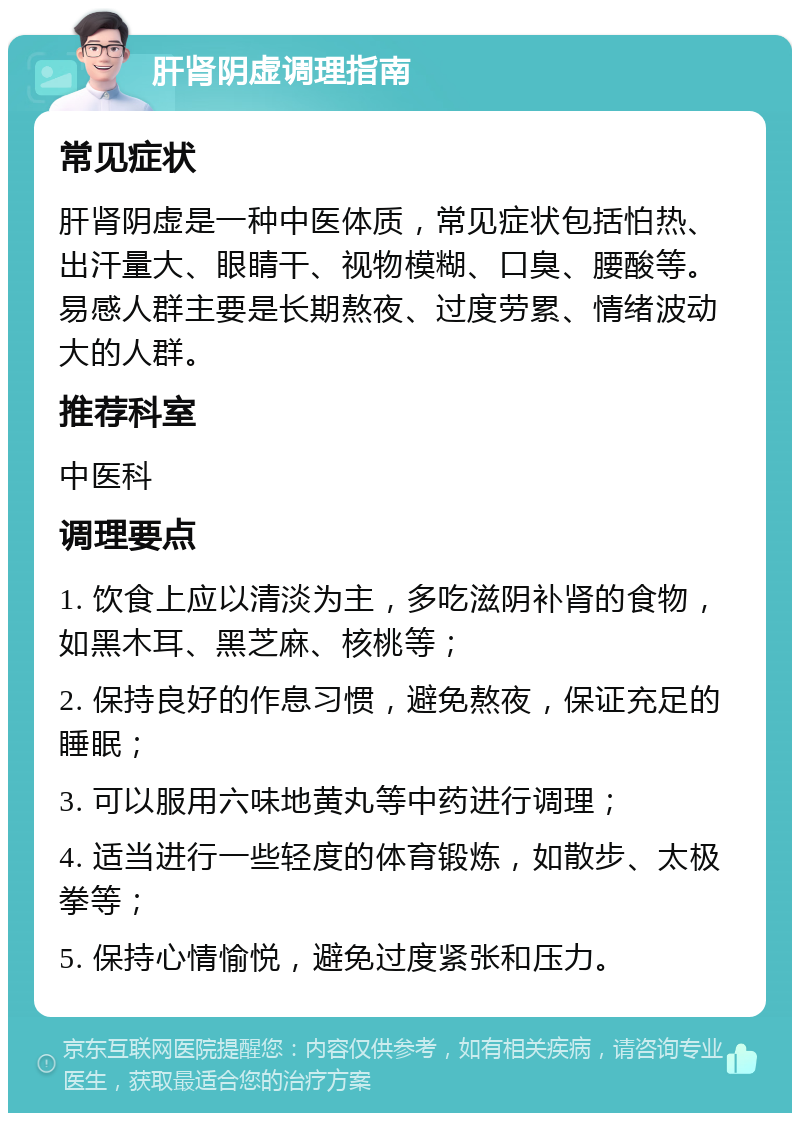 肝肾阴虚调理指南 常见症状 肝肾阴虚是一种中医体质，常见症状包括怕热、出汗量大、眼睛干、视物模糊、口臭、腰酸等。易感人群主要是长期熬夜、过度劳累、情绪波动大的人群。 推荐科室 中医科 调理要点 1. 饮食上应以清淡为主，多吃滋阴补肾的食物，如黑木耳、黑芝麻、核桃等； 2. 保持良好的作息习惯，避免熬夜，保证充足的睡眠； 3. 可以服用六味地黄丸等中药进行调理； 4. 适当进行一些轻度的体育锻炼，如散步、太极拳等； 5. 保持心情愉悦，避免过度紧张和压力。