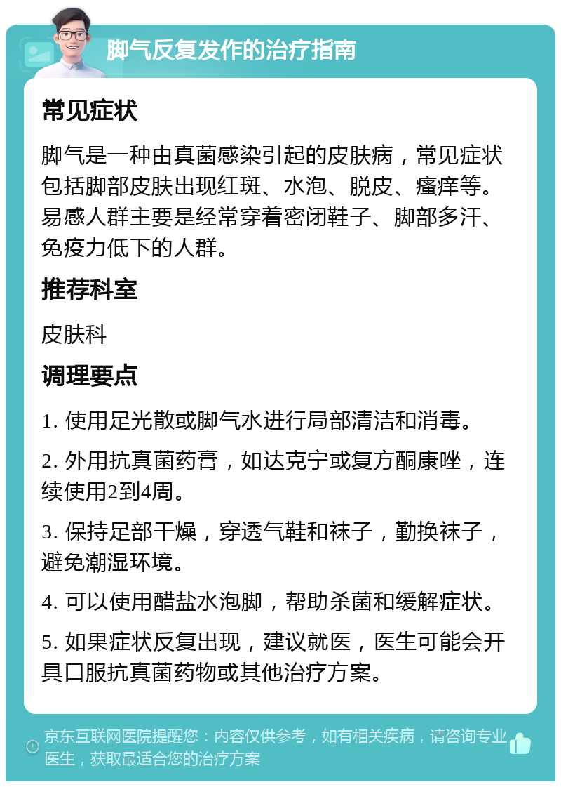 脚气反复发作的治疗指南 常见症状 脚气是一种由真菌感染引起的皮肤病，常见症状包括脚部皮肤出现红斑、水泡、脱皮、瘙痒等。易感人群主要是经常穿着密闭鞋子、脚部多汗、免疫力低下的人群。 推荐科室 皮肤科 调理要点 1. 使用足光散或脚气水进行局部清洁和消毒。 2. 外用抗真菌药膏，如达克宁或复方酮康唑，连续使用2到4周。 3. 保持足部干燥，穿透气鞋和袜子，勤换袜子，避免潮湿环境。 4. 可以使用醋盐水泡脚，帮助杀菌和缓解症状。 5. 如果症状反复出现，建议就医，医生可能会开具口服抗真菌药物或其他治疗方案。