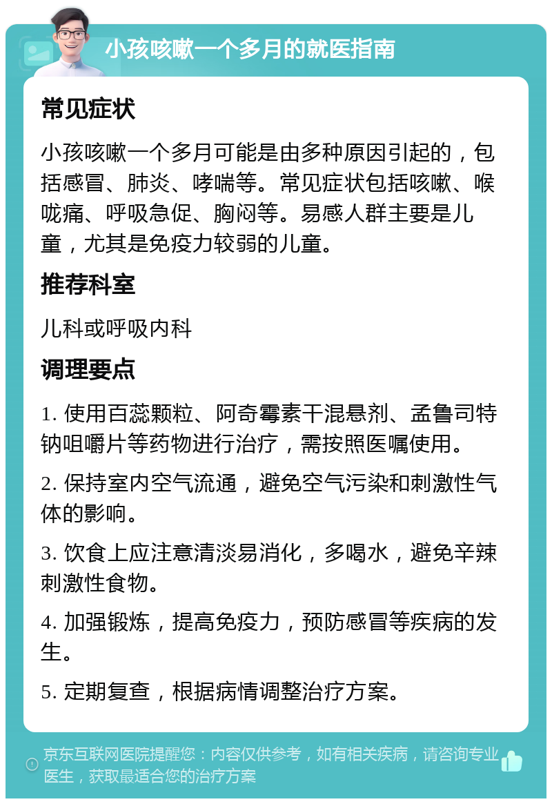 小孩咳嗽一个多月的就医指南 常见症状 小孩咳嗽一个多月可能是由多种原因引起的，包括感冒、肺炎、哮喘等。常见症状包括咳嗽、喉咙痛、呼吸急促、胸闷等。易感人群主要是儿童，尤其是免疫力较弱的儿童。 推荐科室 儿科或呼吸内科 调理要点 1. 使用百蕊颗粒、阿奇霉素干混悬剂、孟鲁司特钠咀嚼片等药物进行治疗，需按照医嘱使用。 2. 保持室内空气流通，避免空气污染和刺激性气体的影响。 3. 饮食上应注意清淡易消化，多喝水，避免辛辣刺激性食物。 4. 加强锻炼，提高免疫力，预防感冒等疾病的发生。 5. 定期复查，根据病情调整治疗方案。