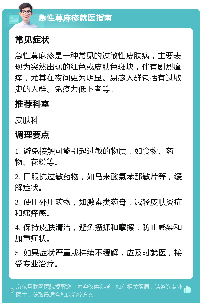 急性荨麻疹就医指南 常见症状 急性荨麻疹是一种常见的过敏性皮肤病，主要表现为突然出现的红色或皮肤色斑块，伴有剧烈瘙痒，尤其在夜间更为明显。易感人群包括有过敏史的人群、免疫力低下者等。 推荐科室 皮肤科 调理要点 1. 避免接触可能引起过敏的物质，如食物、药物、花粉等。 2. 口服抗过敏药物，如马来酸氯苯那敏片等，缓解症状。 3. 使用外用药物，如激素类药膏，减轻皮肤炎症和瘙痒感。 4. 保持皮肤清洁，避免搔抓和摩擦，防止感染和加重症状。 5. 如果症状严重或持续不缓解，应及时就医，接受专业治疗。