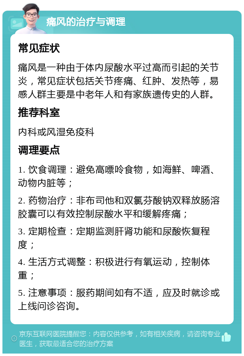 痛风的治疗与调理 常见症状 痛风是一种由于体内尿酸水平过高而引起的关节炎，常见症状包括关节疼痛、红肿、发热等，易感人群主要是中老年人和有家族遗传史的人群。 推荐科室 内科或风湿免疫科 调理要点 1. 饮食调理：避免高嘌呤食物，如海鲜、啤酒、动物内脏等； 2. 药物治疗：非布司他和双氯芬酸钠双释放肠溶胶囊可以有效控制尿酸水平和缓解疼痛； 3. 定期检查：定期监测肝肾功能和尿酸恢复程度； 4. 生活方式调整：积极进行有氧运动，控制体重； 5. 注意事项：服药期间如有不适，应及时就诊或上线问诊咨询。