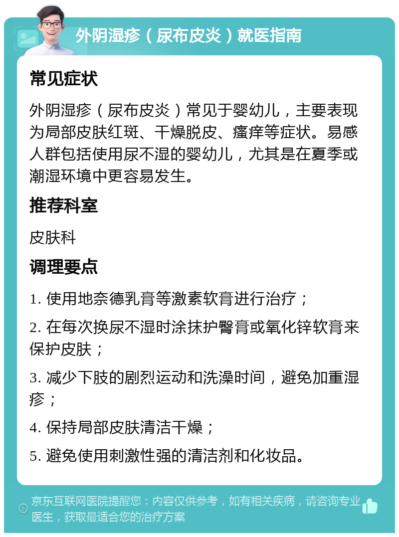 外阴湿疹（尿布皮炎）就医指南 常见症状 外阴湿疹（尿布皮炎）常见于婴幼儿，主要表现为局部皮肤红斑、干燥脱皮、瘙痒等症状。易感人群包括使用尿不湿的婴幼儿，尤其是在夏季或潮湿环境中更容易发生。 推荐科室 皮肤科 调理要点 1. 使用地奈德乳膏等激素软膏进行治疗； 2. 在每次换尿不湿时涂抹护臀膏或氧化锌软膏来保护皮肤； 3. 减少下肢的剧烈运动和洗澡时间，避免加重湿疹； 4. 保持局部皮肤清洁干燥； 5. 避免使用刺激性强的清洁剂和化妆品。