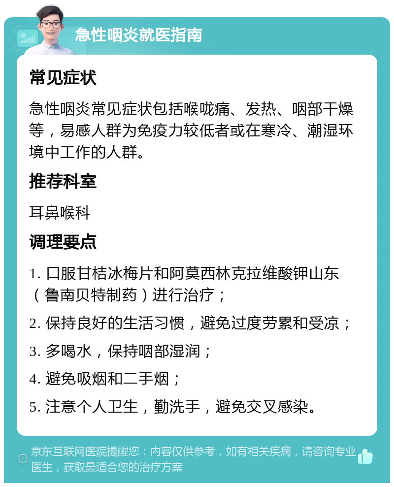 急性咽炎就医指南 常见症状 急性咽炎常见症状包括喉咙痛、发热、咽部干燥等，易感人群为免疫力较低者或在寒冷、潮湿环境中工作的人群。 推荐科室 耳鼻喉科 调理要点 1. 口服甘桔冰梅片和阿莫西林克拉维酸钾山东（鲁南贝特制药）进行治疗； 2. 保持良好的生活习惯，避免过度劳累和受凉； 3. 多喝水，保持咽部湿润； 4. 避免吸烟和二手烟； 5. 注意个人卫生，勤洗手，避免交叉感染。