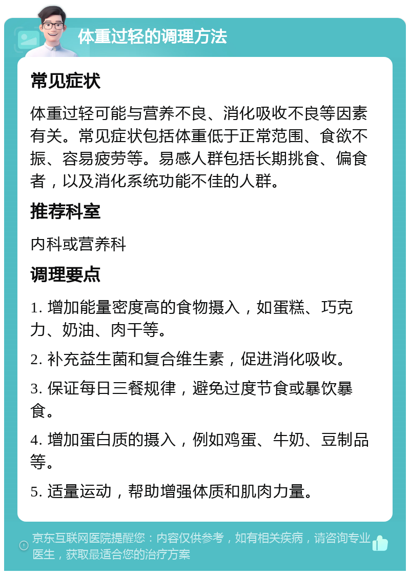 体重过轻的调理方法 常见症状 体重过轻可能与营养不良、消化吸收不良等因素有关。常见症状包括体重低于正常范围、食欲不振、容易疲劳等。易感人群包括长期挑食、偏食者，以及消化系统功能不佳的人群。 推荐科室 内科或营养科 调理要点 1. 增加能量密度高的食物摄入，如蛋糕、巧克力、奶油、肉干等。 2. 补充益生菌和复合维生素，促进消化吸收。 3. 保证每日三餐规律，避免过度节食或暴饮暴食。 4. 增加蛋白质的摄入，例如鸡蛋、牛奶、豆制品等。 5. 适量运动，帮助增强体质和肌肉力量。