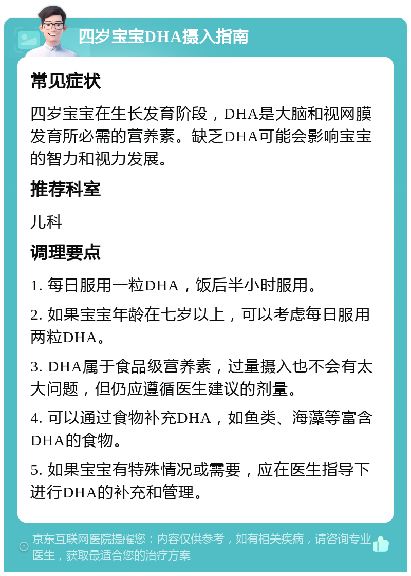 四岁宝宝DHA摄入指南 常见症状 四岁宝宝在生长发育阶段，DHA是大脑和视网膜发育所必需的营养素。缺乏DHA可能会影响宝宝的智力和视力发展。 推荐科室 儿科 调理要点 1. 每日服用一粒DHA，饭后半小时服用。 2. 如果宝宝年龄在七岁以上，可以考虑每日服用两粒DHA。 3. DHA属于食品级营养素，过量摄入也不会有太大问题，但仍应遵循医生建议的剂量。 4. 可以通过食物补充DHA，如鱼类、海藻等富含DHA的食物。 5. 如果宝宝有特殊情况或需要，应在医生指导下进行DHA的补充和管理。