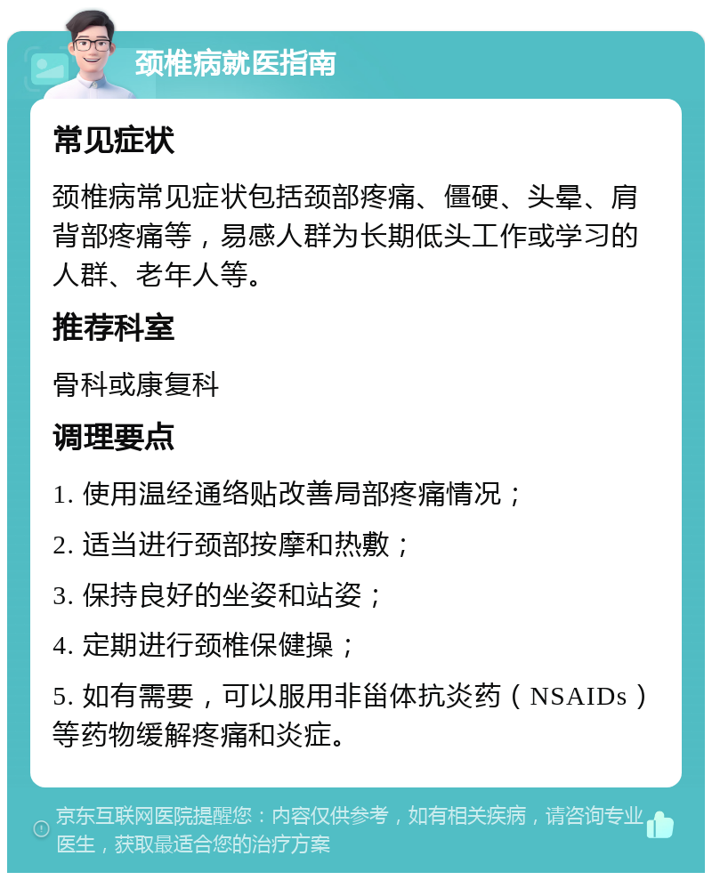 颈椎病就医指南 常见症状 颈椎病常见症状包括颈部疼痛、僵硬、头晕、肩背部疼痛等，易感人群为长期低头工作或学习的人群、老年人等。 推荐科室 骨科或康复科 调理要点 1. 使用温经通络贴改善局部疼痛情况； 2. 适当进行颈部按摩和热敷； 3. 保持良好的坐姿和站姿； 4. 定期进行颈椎保健操； 5. 如有需要，可以服用非甾体抗炎药（NSAIDs）等药物缓解疼痛和炎症。