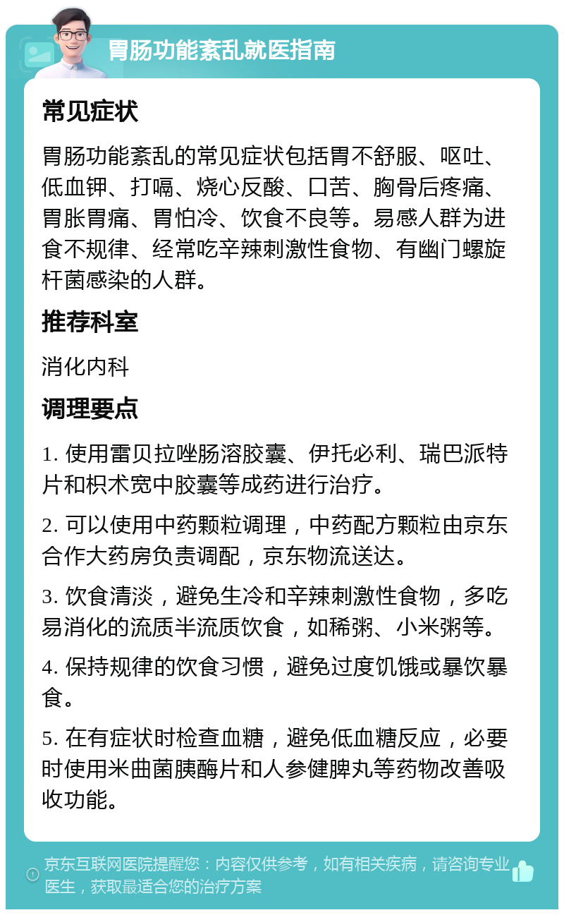 胃肠功能紊乱就医指南 常见症状 胃肠功能紊乱的常见症状包括胃不舒服、呕吐、低血钾、打嗝、烧心反酸、口苦、胸骨后疼痛、胃胀胃痛、胃怕冷、饮食不良等。易感人群为进食不规律、经常吃辛辣刺激性食物、有幽门螺旋杆菌感染的人群。 推荐科室 消化内科 调理要点 1. 使用雷贝拉唑肠溶胶囊、伊托必利、瑞巴派特片和枳术宽中胶囊等成药进行治疗。 2. 可以使用中药颗粒调理，中药配方颗粒由京东合作大药房负责调配，京东物流送达。 3. 饮食清淡，避免生冷和辛辣刺激性食物，多吃易消化的流质半流质饮食，如稀粥、小米粥等。 4. 保持规律的饮食习惯，避免过度饥饿或暴饮暴食。 5. 在有症状时检查血糖，避免低血糖反应，必要时使用米曲菌胰酶片和人参健脾丸等药物改善吸收功能。