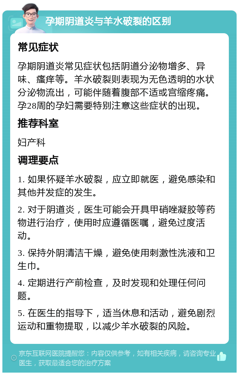 孕期阴道炎与羊水破裂的区别 常见症状 孕期阴道炎常见症状包括阴道分泌物增多、异味、瘙痒等。羊水破裂则表现为无色透明的水状分泌物流出，可能伴随着腹部不适或宫缩疼痛。孕28周的孕妇需要特别注意这些症状的出现。 推荐科室 妇产科 调理要点 1. 如果怀疑羊水破裂，应立即就医，避免感染和其他并发症的发生。 2. 对于阴道炎，医生可能会开具甲硝唑凝胶等药物进行治疗，使用时应遵循医嘱，避免过度活动。 3. 保持外阴清洁干燥，避免使用刺激性洗液和卫生巾。 4. 定期进行产前检查，及时发现和处理任何问题。 5. 在医生的指导下，适当休息和活动，避免剧烈运动和重物提取，以减少羊水破裂的风险。