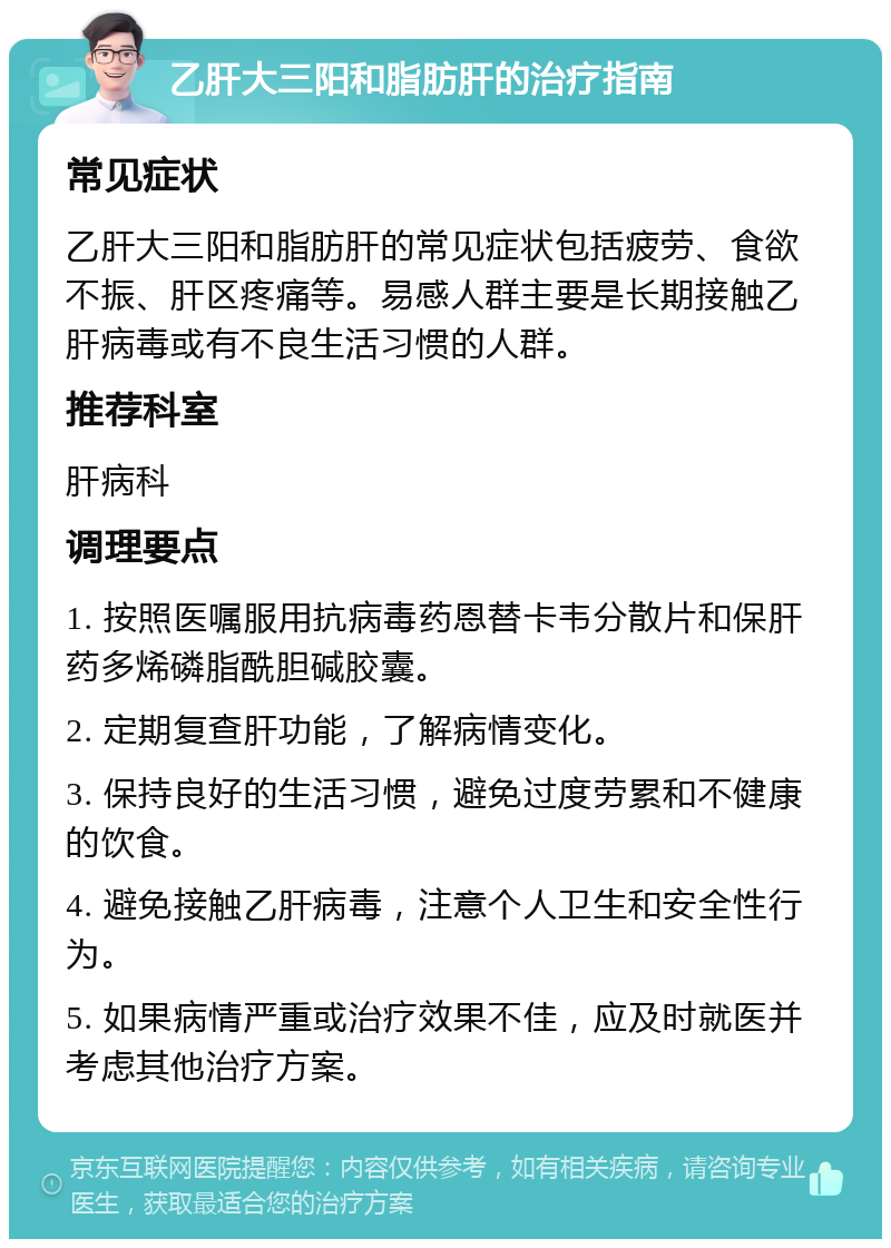 乙肝大三阳和脂肪肝的治疗指南 常见症状 乙肝大三阳和脂肪肝的常见症状包括疲劳、食欲不振、肝区疼痛等。易感人群主要是长期接触乙肝病毒或有不良生活习惯的人群。 推荐科室 肝病科 调理要点 1. 按照医嘱服用抗病毒药恩替卡韦分散片和保肝药多烯磷脂酰胆碱胶囊。 2. 定期复查肝功能，了解病情变化。 3. 保持良好的生活习惯，避免过度劳累和不健康的饮食。 4. 避免接触乙肝病毒，注意个人卫生和安全性行为。 5. 如果病情严重或治疗效果不佳，应及时就医并考虑其他治疗方案。