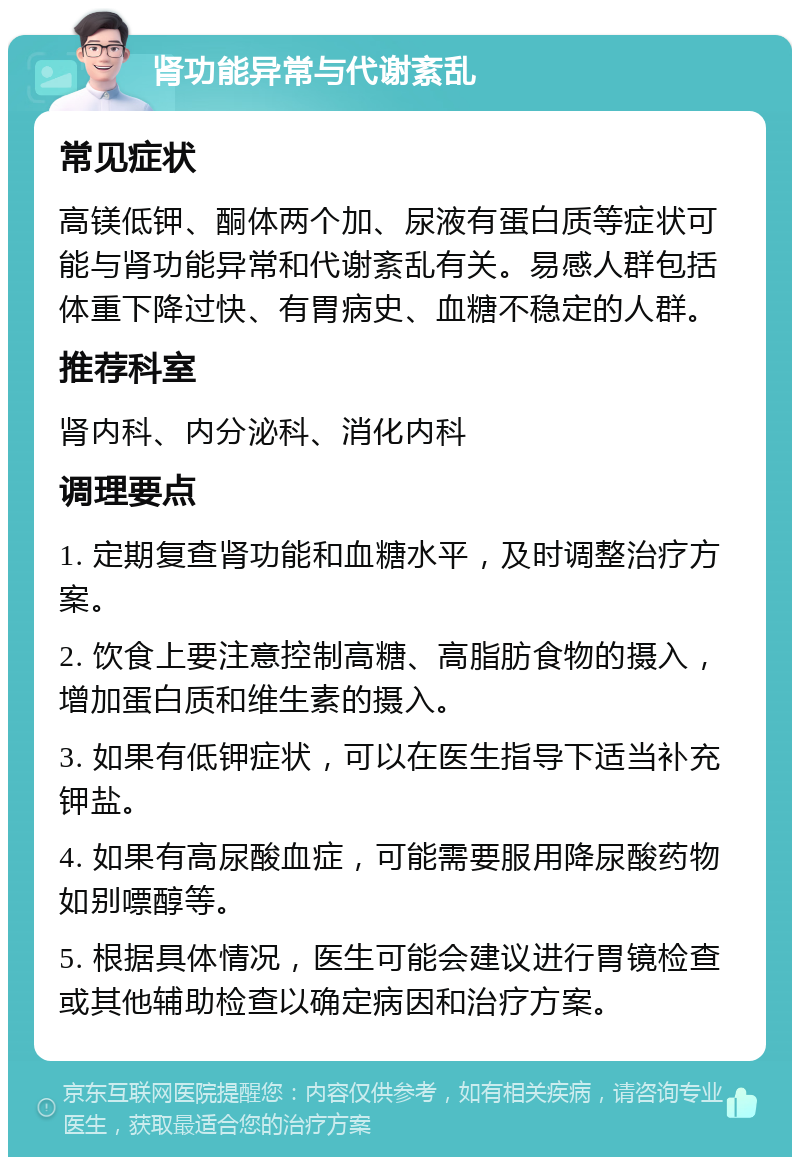 肾功能异常与代谢紊乱 常见症状 高镁低钾、酮体两个加、尿液有蛋白质等症状可能与肾功能异常和代谢紊乱有关。易感人群包括体重下降过快、有胃病史、血糖不稳定的人群。 推荐科室 肾内科、内分泌科、消化内科 调理要点 1. 定期复查肾功能和血糖水平，及时调整治疗方案。 2. 饮食上要注意控制高糖、高脂肪食物的摄入，增加蛋白质和维生素的摄入。 3. 如果有低钾症状，可以在医生指导下适当补充钾盐。 4. 如果有高尿酸血症，可能需要服用降尿酸药物如别嘌醇等。 5. 根据具体情况，医生可能会建议进行胃镜检查或其他辅助检查以确定病因和治疗方案。