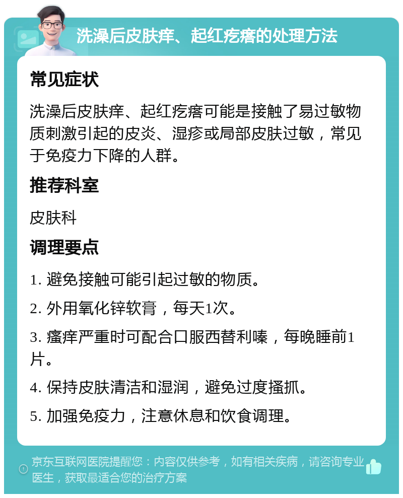 洗澡后皮肤痒、起红疙瘩的处理方法 常见症状 洗澡后皮肤痒、起红疙瘩可能是接触了易过敏物质刺激引起的皮炎、湿疹或局部皮肤过敏，常见于免疫力下降的人群。 推荐科室 皮肤科 调理要点 1. 避免接触可能引起过敏的物质。 2. 外用氧化锌软膏，每天1次。 3. 瘙痒严重时可配合口服西替利嗪，每晚睡前1片。 4. 保持皮肤清洁和湿润，避免过度搔抓。 5. 加强免疫力，注意休息和饮食调理。