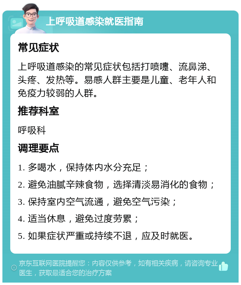 上呼吸道感染就医指南 常见症状 上呼吸道感染的常见症状包括打喷嚏、流鼻涕、头疼、发热等。易感人群主要是儿童、老年人和免疫力较弱的人群。 推荐科室 呼吸科 调理要点 1. 多喝水，保持体内水分充足； 2. 避免油腻辛辣食物，选择清淡易消化的食物； 3. 保持室内空气流通，避免空气污染； 4. 适当休息，避免过度劳累； 5. 如果症状严重或持续不退，应及时就医。