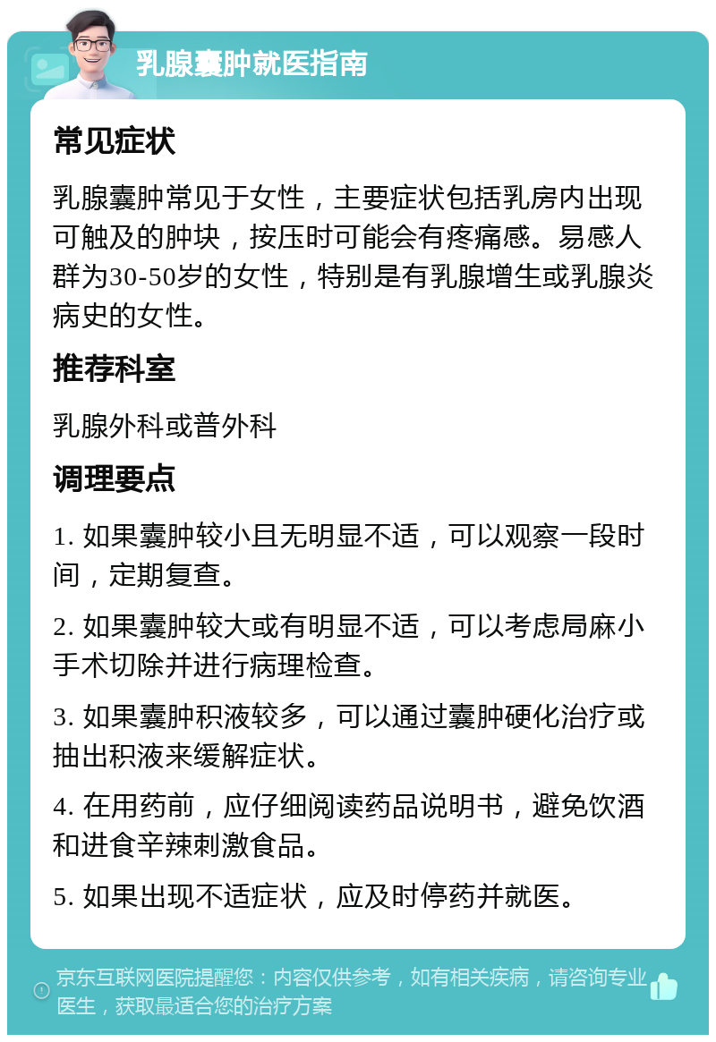 乳腺囊肿就医指南 常见症状 乳腺囊肿常见于女性，主要症状包括乳房内出现可触及的肿块，按压时可能会有疼痛感。易感人群为30-50岁的女性，特别是有乳腺增生或乳腺炎病史的女性。 推荐科室 乳腺外科或普外科 调理要点 1. 如果囊肿较小且无明显不适，可以观察一段时间，定期复查。 2. 如果囊肿较大或有明显不适，可以考虑局麻小手术切除并进行病理检查。 3. 如果囊肿积液较多，可以通过囊肿硬化治疗或抽出积液来缓解症状。 4. 在用药前，应仔细阅读药品说明书，避免饮酒和进食辛辣刺激食品。 5. 如果出现不适症状，应及时停药并就医。