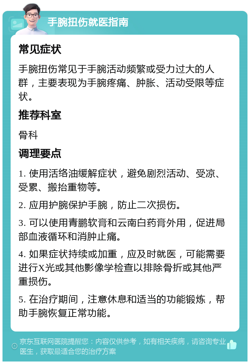 手腕扭伤就医指南 常见症状 手腕扭伤常见于手腕活动频繁或受力过大的人群，主要表现为手腕疼痛、肿胀、活动受限等症状。 推荐科室 骨科 调理要点 1. 使用活络油缓解症状，避免剧烈活动、受凉、受累、搬抬重物等。 2. 应用护腕保护手腕，防止二次损伤。 3. 可以使用青鹏软膏和云南白药膏外用，促进局部血液循环和消肿止痛。 4. 如果症状持续或加重，应及时就医，可能需要进行X光或其他影像学检查以排除骨折或其他严重损伤。 5. 在治疗期间，注意休息和适当的功能锻炼，帮助手腕恢复正常功能。