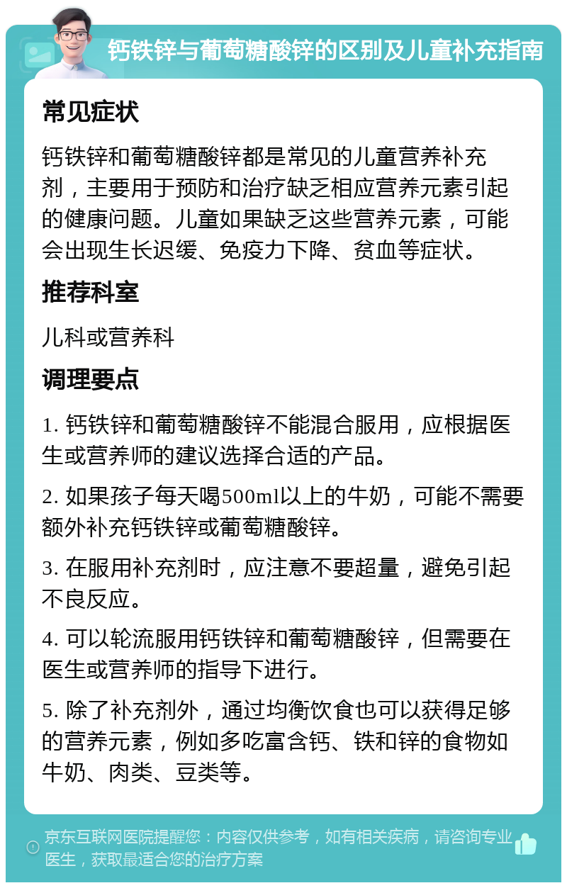 钙铁锌与葡萄糖酸锌的区别及儿童补充指南 常见症状 钙铁锌和葡萄糖酸锌都是常见的儿童营养补充剂，主要用于预防和治疗缺乏相应营养元素引起的健康问题。儿童如果缺乏这些营养元素，可能会出现生长迟缓、免疫力下降、贫血等症状。 推荐科室 儿科或营养科 调理要点 1. 钙铁锌和葡萄糖酸锌不能混合服用，应根据医生或营养师的建议选择合适的产品。 2. 如果孩子每天喝500ml以上的牛奶，可能不需要额外补充钙铁锌或葡萄糖酸锌。 3. 在服用补充剂时，应注意不要超量，避免引起不良反应。 4. 可以轮流服用钙铁锌和葡萄糖酸锌，但需要在医生或营养师的指导下进行。 5. 除了补充剂外，通过均衡饮食也可以获得足够的营养元素，例如多吃富含钙、铁和锌的食物如牛奶、肉类、豆类等。