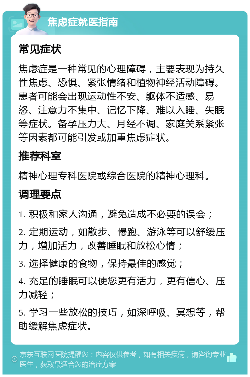 焦虑症就医指南 常见症状 焦虑症是一种常见的心理障碍，主要表现为持久性焦虑、恐惧、紧张情绪和植物神经活动障碍。患者可能会出现运动性不安、躯体不适感、易怒、注意力不集中、记忆下降、难以入睡、失眠等症状。备孕压力大、月经不调、家庭关系紧张等因素都可能引发或加重焦虑症状。 推荐科室 精神心理专科医院或综合医院的精神心理科。 调理要点 1. 积极和家人沟通，避免造成不必要的误会； 2. 定期运动，如散步、慢跑、游泳等可以舒缓压力，增加活力，改善睡眠和放松心情； 3. 选择健康的食物，保持最佳的感觉； 4. 充足的睡眠可以使您更有活力，更有信心、压力减轻； 5. 学习一些放松的技巧，如深呼吸、冥想等，帮助缓解焦虑症状。