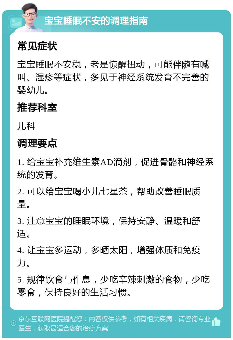 宝宝睡眠不安的调理指南 常见症状 宝宝睡眠不安稳，老是惊醒扭动，可能伴随有喊叫、湿疹等症状，多见于神经系统发育不完善的婴幼儿。 推荐科室 儿科 调理要点 1. 给宝宝补充维生素AD滴剂，促进骨骼和神经系统的发育。 2. 可以给宝宝喝小儿七星茶，帮助改善睡眠质量。 3. 注意宝宝的睡眠环境，保持安静、温暖和舒适。 4. 让宝宝多运动，多晒太阳，增强体质和免疫力。 5. 规律饮食与作息，少吃辛辣刺激的食物，少吃零食，保持良好的生活习惯。