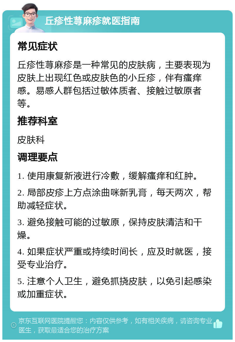 丘疹性荨麻疹就医指南 常见症状 丘疹性荨麻疹是一种常见的皮肤病，主要表现为皮肤上出现红色或皮肤色的小丘疹，伴有瘙痒感。易感人群包括过敏体质者、接触过敏原者等。 推荐科室 皮肤科 调理要点 1. 使用康复新液进行冷敷，缓解瘙痒和红肿。 2. 局部皮疹上方点涂曲咪新乳膏，每天两次，帮助减轻症状。 3. 避免接触可能的过敏原，保持皮肤清洁和干燥。 4. 如果症状严重或持续时间长，应及时就医，接受专业治疗。 5. 注意个人卫生，避免抓挠皮肤，以免引起感染或加重症状。