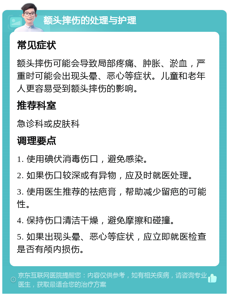 额头摔伤的处理与护理 常见症状 额头摔伤可能会导致局部疼痛、肿胀、淤血，严重时可能会出现头晕、恶心等症状。儿童和老年人更容易受到额头摔伤的影响。 推荐科室 急诊科或皮肤科 调理要点 1. 使用碘伏消毒伤口，避免感染。 2. 如果伤口较深或有异物，应及时就医处理。 3. 使用医生推荐的祛疤膏，帮助减少留疤的可能性。 4. 保持伤口清洁干燥，避免摩擦和碰撞。 5. 如果出现头晕、恶心等症状，应立即就医检查是否有颅内损伤。