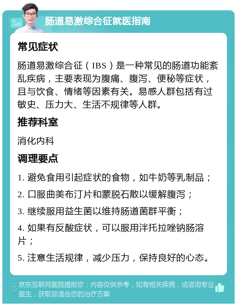 肠道易激综合征就医指南 常见症状 肠道易激综合征（IBS）是一种常见的肠道功能紊乱疾病，主要表现为腹痛、腹泻、便秘等症状，且与饮食、情绪等因素有关。易感人群包括有过敏史、压力大、生活不规律等人群。 推荐科室 消化内科 调理要点 1. 避免食用引起症状的食物，如牛奶等乳制品； 2. 口服曲美布汀片和蒙脱石散以缓解腹泻； 3. 继续服用益生菌以维持肠道菌群平衡； 4. 如果有反酸症状，可以服用泮托拉唑钠肠溶片； 5. 注意生活规律，减少压力，保持良好的心态。