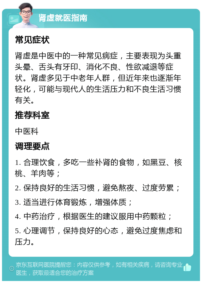 肾虚就医指南 常见症状 肾虚是中医中的一种常见病症，主要表现为头重头晕、舌头有牙印、消化不良、性欲减退等症状。肾虚多见于中老年人群，但近年来也逐渐年轻化，可能与现代人的生活压力和不良生活习惯有关。 推荐科室 中医科 调理要点 1. 合理饮食，多吃一些补肾的食物，如黑豆、核桃、羊肉等； 2. 保持良好的生活习惯，避免熬夜、过度劳累； 3. 适当进行体育锻炼，增强体质； 4. 中药治疗，根据医生的建议服用中药颗粒； 5. 心理调节，保持良好的心态，避免过度焦虑和压力。