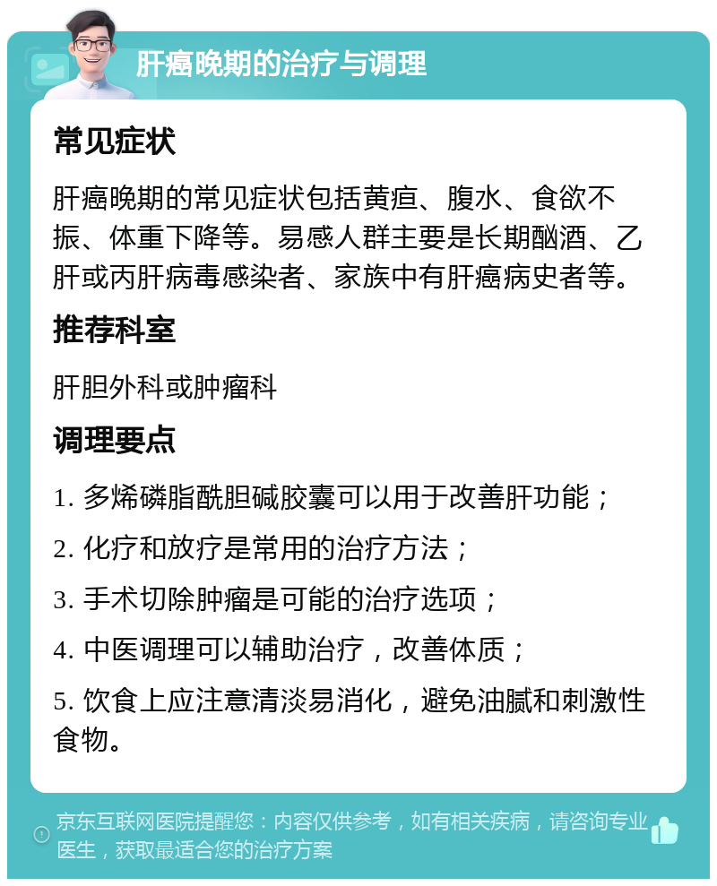 肝癌晚期的治疗与调理 常见症状 肝癌晚期的常见症状包括黄疸、腹水、食欲不振、体重下降等。易感人群主要是长期酗酒、乙肝或丙肝病毒感染者、家族中有肝癌病史者等。 推荐科室 肝胆外科或肿瘤科 调理要点 1. 多烯磷脂酰胆碱胶囊可以用于改善肝功能； 2. 化疗和放疗是常用的治疗方法； 3. 手术切除肿瘤是可能的治疗选项； 4. 中医调理可以辅助治疗，改善体质； 5. 饮食上应注意清淡易消化，避免油腻和刺激性食物。