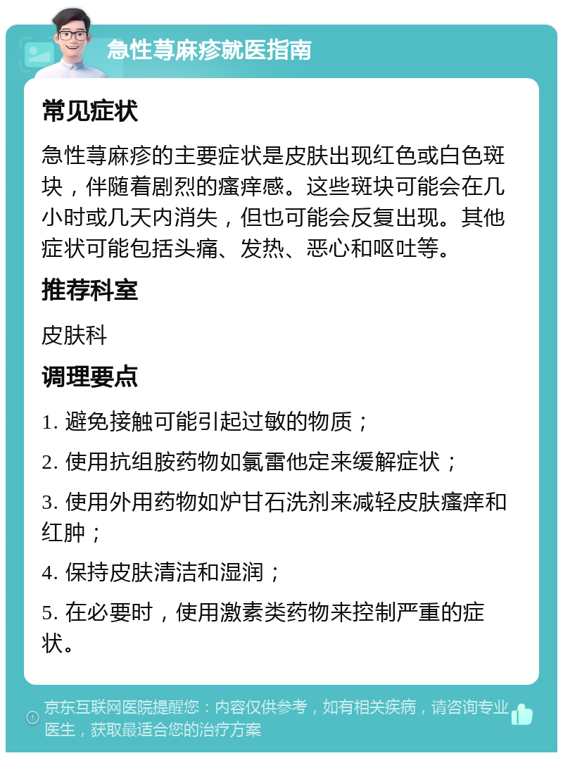 急性荨麻疹就医指南 常见症状 急性荨麻疹的主要症状是皮肤出现红色或白色斑块，伴随着剧烈的瘙痒感。这些斑块可能会在几小时或几天内消失，但也可能会反复出现。其他症状可能包括头痛、发热、恶心和呕吐等。 推荐科室 皮肤科 调理要点 1. 避免接触可能引起过敏的物质； 2. 使用抗组胺药物如氯雷他定来缓解症状； 3. 使用外用药物如炉甘石洗剂来减轻皮肤瘙痒和红肿； 4. 保持皮肤清洁和湿润； 5. 在必要时，使用激素类药物来控制严重的症状。