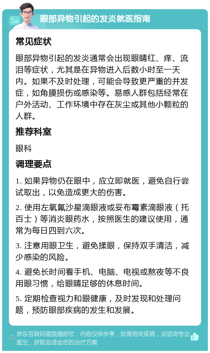 眼部异物引起的发炎就医指南 常见症状 眼部异物引起的发炎通常会出现眼睛红、痒、流泪等症状，尤其是在异物进入后数小时至一天内。如果不及时处理，可能会导致更严重的并发症，如角膜损伤或感染等。易感人群包括经常在户外活动、工作环境中存在灰尘或其他小颗粒的人群。 推荐科室 眼科 调理要点 1. 如果异物仍在眼中，应立即就医，避免自行尝试取出，以免造成更大的伤害。 2. 使用左氧氟沙星滴眼液或妥布霉素滴眼液（托百士）等消炎眼药水，按照医生的建议使用，通常为每日四到六次。 3. 注意用眼卫生，避免揉眼，保持双手清洁，减少感染的风险。 4. 避免长时间看手机、电脑、电视或熬夜等不良用眼习惯，给眼睛足够的休息时间。 5. 定期检查视力和眼健康，及时发现和处理问题，预防眼部疾病的发生和发展。