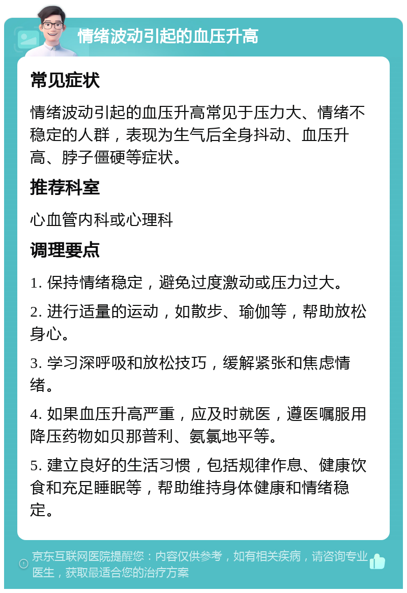 情绪波动引起的血压升高 常见症状 情绪波动引起的血压升高常见于压力大、情绪不稳定的人群，表现为生气后全身抖动、血压升高、脖子僵硬等症状。 推荐科室 心血管内科或心理科 调理要点 1. 保持情绪稳定，避免过度激动或压力过大。 2. 进行适量的运动，如散步、瑜伽等，帮助放松身心。 3. 学习深呼吸和放松技巧，缓解紧张和焦虑情绪。 4. 如果血压升高严重，应及时就医，遵医嘱服用降压药物如贝那普利、氨氯地平等。 5. 建立良好的生活习惯，包括规律作息、健康饮食和充足睡眠等，帮助维持身体健康和情绪稳定。