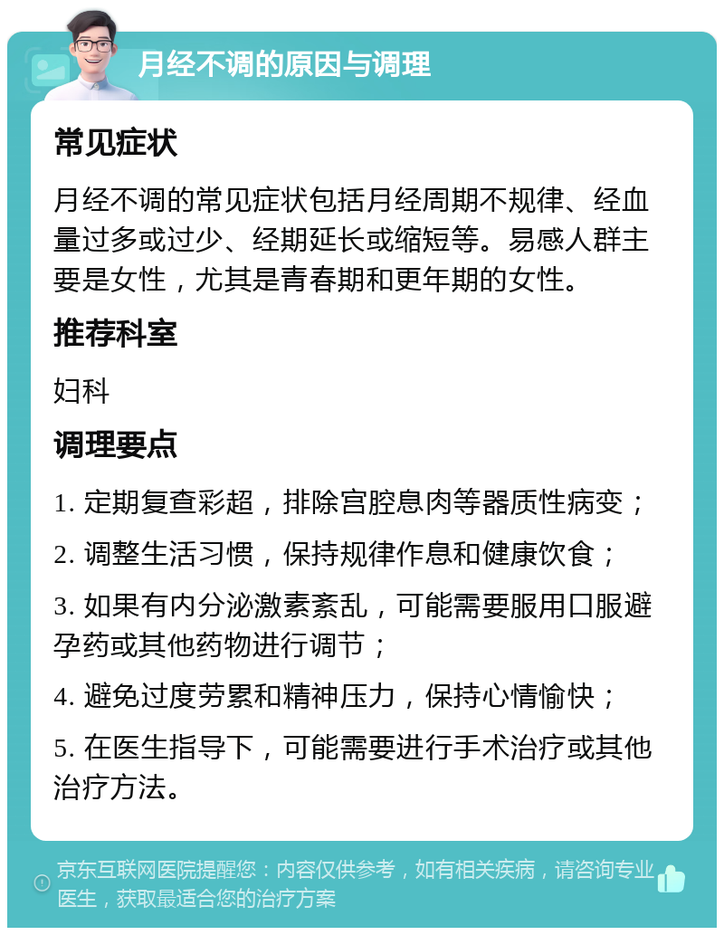 月经不调的原因与调理 常见症状 月经不调的常见症状包括月经周期不规律、经血量过多或过少、经期延长或缩短等。易感人群主要是女性，尤其是青春期和更年期的女性。 推荐科室 妇科 调理要点 1. 定期复查彩超，排除宫腔息肉等器质性病变； 2. 调整生活习惯，保持规律作息和健康饮食； 3. 如果有内分泌激素紊乱，可能需要服用口服避孕药或其他药物进行调节； 4. 避免过度劳累和精神压力，保持心情愉快； 5. 在医生指导下，可能需要进行手术治疗或其他治疗方法。