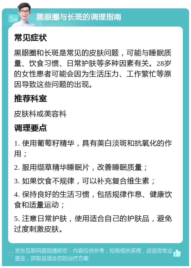 黑眼圈与长斑的调理指南 常见症状 黑眼圈和长斑是常见的皮肤问题，可能与睡眠质量、饮食习惯、日常护肤等多种因素有关。28岁的女性患者可能会因为生活压力、工作繁忙等原因导致这些问题的出现。 推荐科室 皮肤科或美容科 调理要点 1. 使用葡萄籽精华，具有美白淡斑和抗氧化的作用； 2. 服用缬草精华睡眠片，改善睡眠质量； 3. 如果饮食不规律，可以补充复合维生素； 4. 保持良好的生活习惯，包括规律作息、健康饮食和适量运动； 5. 注意日常护肤，使用适合自己的护肤品，避免过度刺激皮肤。