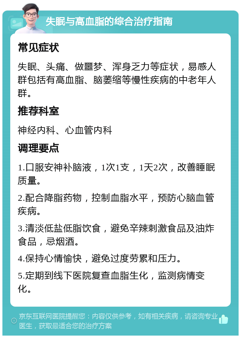 失眠与高血脂的综合治疗指南 常见症状 失眠、头痛、做噩梦、浑身乏力等症状，易感人群包括有高血脂、脑萎缩等慢性疾病的中老年人群。 推荐科室 神经内科、心血管内科 调理要点 1.口服安神补脑液，1次1支，1天2次，改善睡眠质量。 2.配合降脂药物，控制血脂水平，预防心脑血管疾病。 3.清淡低盐低脂饮食，避免辛辣刺激食品及油炸食品，忌烟酒。 4.保持心情愉快，避免过度劳累和压力。 5.定期到线下医院复查血脂生化，监测病情变化。