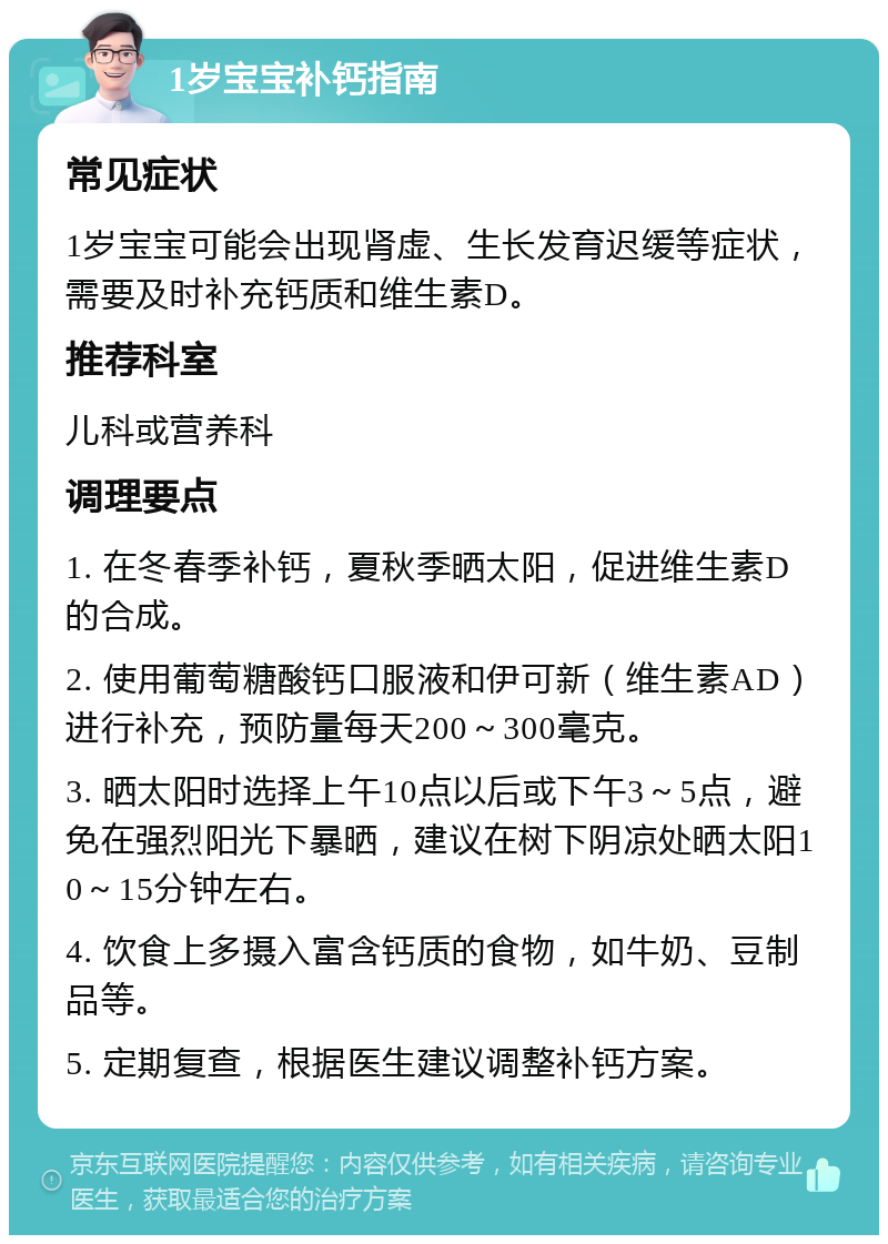 1岁宝宝补钙指南 常见症状 1岁宝宝可能会出现肾虚、生长发育迟缓等症状，需要及时补充钙质和维生素D。 推荐科室 儿科或营养科 调理要点 1. 在冬春季补钙，夏秋季晒太阳，促进维生素D的合成。 2. 使用葡萄糖酸钙口服液和伊可新（维生素AD）进行补充，预防量每天200～300毫克。 3. 晒太阳时选择上午10点以后或下午3～5点，避免在强烈阳光下暴晒，建议在树下阴凉处晒太阳10～15分钟左右。 4. 饮食上多摄入富含钙质的食物，如牛奶、豆制品等。 5. 定期复查，根据医生建议调整补钙方案。