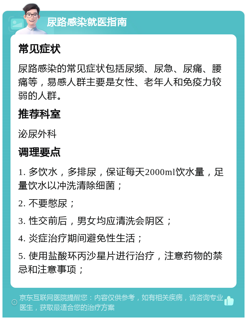 尿路感染就医指南 常见症状 尿路感染的常见症状包括尿频、尿急、尿痛、腰痛等，易感人群主要是女性、老年人和免疫力较弱的人群。 推荐科室 泌尿外科 调理要点 1. 多饮水，多排尿，保证每天2000ml饮水量，足量饮水以冲洗清除细菌； 2. 不要憋尿； 3. 性交前后，男女均应清洗会阴区； 4. 炎症治疗期间避免性生活； 5. 使用盐酸环丙沙星片进行治疗，注意药物的禁忌和注意事项；