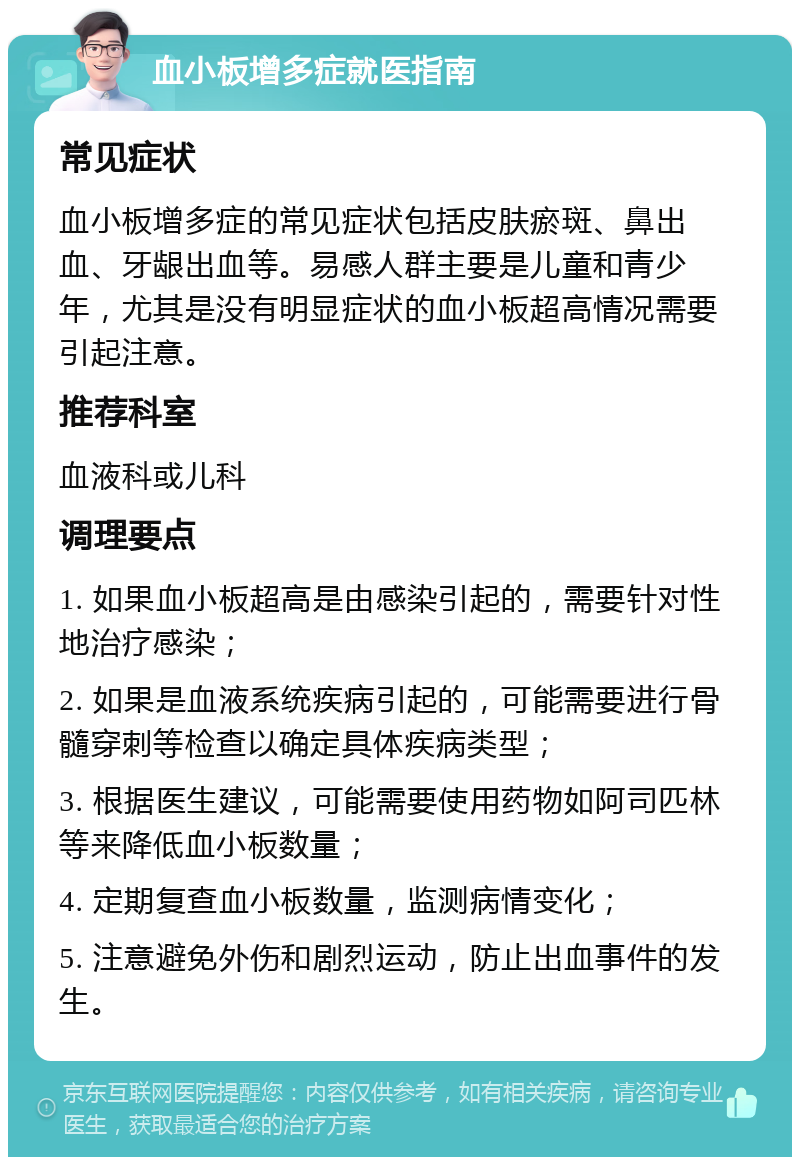 血小板增多症就医指南 常见症状 血小板增多症的常见症状包括皮肤瘀斑、鼻出血、牙龈出血等。易感人群主要是儿童和青少年，尤其是没有明显症状的血小板超高情况需要引起注意。 推荐科室 血液科或儿科 调理要点 1. 如果血小板超高是由感染引起的，需要针对性地治疗感染； 2. 如果是血液系统疾病引起的，可能需要进行骨髓穿刺等检查以确定具体疾病类型； 3. 根据医生建议，可能需要使用药物如阿司匹林等来降低血小板数量； 4. 定期复查血小板数量，监测病情变化； 5. 注意避免外伤和剧烈运动，防止出血事件的发生。