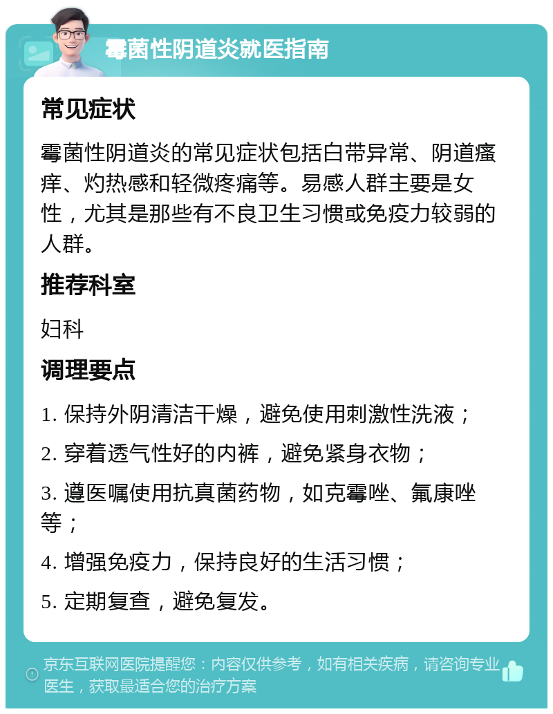 霉菌性阴道炎就医指南 常见症状 霉菌性阴道炎的常见症状包括白带异常、阴道瘙痒、灼热感和轻微疼痛等。易感人群主要是女性，尤其是那些有不良卫生习惯或免疫力较弱的人群。 推荐科室 妇科 调理要点 1. 保持外阴清洁干燥，避免使用刺激性洗液； 2. 穿着透气性好的内裤，避免紧身衣物； 3. 遵医嘱使用抗真菌药物，如克霉唑、氟康唑等； 4. 增强免疫力，保持良好的生活习惯； 5. 定期复查，避免复发。