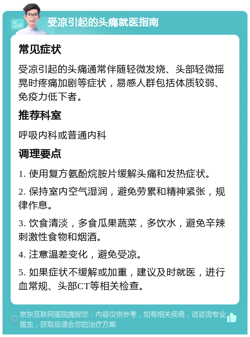 受凉引起的头痛就医指南 常见症状 受凉引起的头痛通常伴随轻微发烧、头部轻微摇晃时疼痛加剧等症状，易感人群包括体质较弱、免疫力低下者。 推荐科室 呼吸内科或普通内科 调理要点 1. 使用复方氨酚烷胺片缓解头痛和发热症状。 2. 保持室内空气湿润，避免劳累和精神紧张，规律作息。 3. 饮食清淡，多食瓜果蔬菜，多饮水，避免辛辣刺激性食物和烟酒。 4. 注意温差变化，避免受凉。 5. 如果症状不缓解或加重，建议及时就医，进行血常规、头部CT等相关检查。