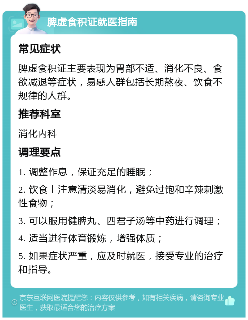 脾虚食积证就医指南 常见症状 脾虚食积证主要表现为胃部不适、消化不良、食欲减退等症状，易感人群包括长期熬夜、饮食不规律的人群。 推荐科室 消化内科 调理要点 1. 调整作息，保证充足的睡眠； 2. 饮食上注意清淡易消化，避免过饱和辛辣刺激性食物； 3. 可以服用健脾丸、四君子汤等中药进行调理； 4. 适当进行体育锻炼，增强体质； 5. 如果症状严重，应及时就医，接受专业的治疗和指导。