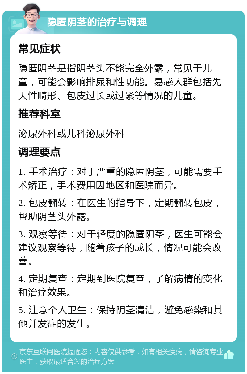 隐匿阴茎的治疗与调理 常见症状 隐匿阴茎是指阴茎头不能完全外露，常见于儿童，可能会影响排尿和性功能。易感人群包括先天性畸形、包皮过长或过紧等情况的儿童。 推荐科室 泌尿外科或儿科泌尿外科 调理要点 1. 手术治疗：对于严重的隐匿阴茎，可能需要手术矫正，手术费用因地区和医院而异。 2. 包皮翻转：在医生的指导下，定期翻转包皮，帮助阴茎头外露。 3. 观察等待：对于轻度的隐匿阴茎，医生可能会建议观察等待，随着孩子的成长，情况可能会改善。 4. 定期复查：定期到医院复查，了解病情的变化和治疗效果。 5. 注意个人卫生：保持阴茎清洁，避免感染和其他并发症的发生。