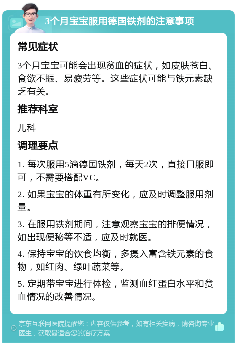 3个月宝宝服用德国铁剂的注意事项 常见症状 3个月宝宝可能会出现贫血的症状，如皮肤苍白、食欲不振、易疲劳等。这些症状可能与铁元素缺乏有关。 推荐科室 儿科 调理要点 1. 每次服用5滴德国铁剂，每天2次，直接口服即可，不需要搭配VC。 2. 如果宝宝的体重有所变化，应及时调整服用剂量。 3. 在服用铁剂期间，注意观察宝宝的排便情况，如出现便秘等不适，应及时就医。 4. 保持宝宝的饮食均衡，多摄入富含铁元素的食物，如红肉、绿叶蔬菜等。 5. 定期带宝宝进行体检，监测血红蛋白水平和贫血情况的改善情况。