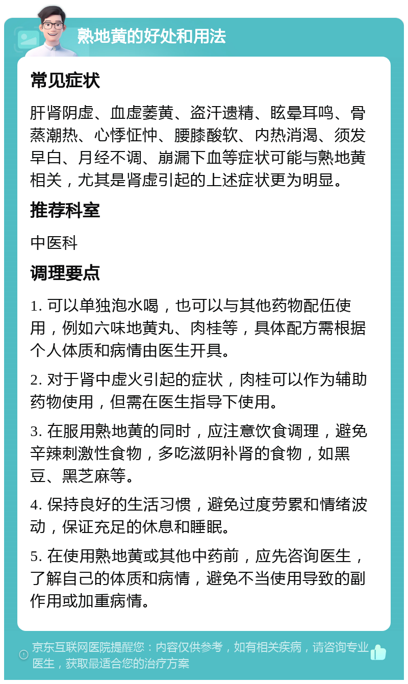 熟地黄的好处和用法 常见症状 肝肾阴虚、血虚萎黄、盗汗遗精、眩晕耳鸣、骨蒸潮热、心悸怔忡、腰膝酸软、内热消渴、须发早白、月经不调、崩漏下血等症状可能与熟地黄相关，尤其是肾虚引起的上述症状更为明显。 推荐科室 中医科 调理要点 1. 可以单独泡水喝，也可以与其他药物配伍使用，例如六味地黄丸、肉桂等，具体配方需根据个人体质和病情由医生开具。 2. 对于肾中虚火引起的症状，肉桂可以作为辅助药物使用，但需在医生指导下使用。 3. 在服用熟地黄的同时，应注意饮食调理，避免辛辣刺激性食物，多吃滋阴补肾的食物，如黑豆、黑芝麻等。 4. 保持良好的生活习惯，避免过度劳累和情绪波动，保证充足的休息和睡眠。 5. 在使用熟地黄或其他中药前，应先咨询医生，了解自己的体质和病情，避免不当使用导致的副作用或加重病情。