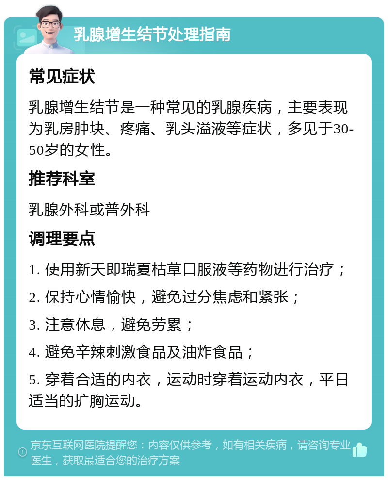 乳腺增生结节处理指南 常见症状 乳腺增生结节是一种常见的乳腺疾病，主要表现为乳房肿块、疼痛、乳头溢液等症状，多见于30-50岁的女性。 推荐科室 乳腺外科或普外科 调理要点 1. 使用新天即瑞夏枯草口服液等药物进行治疗； 2. 保持心情愉快，避免过分焦虑和紧张； 3. 注意休息，避免劳累； 4. 避免辛辣刺激食品及油炸食品； 5. 穿着合适的内衣，运动时穿着运动内衣，平日适当的扩胸运动。