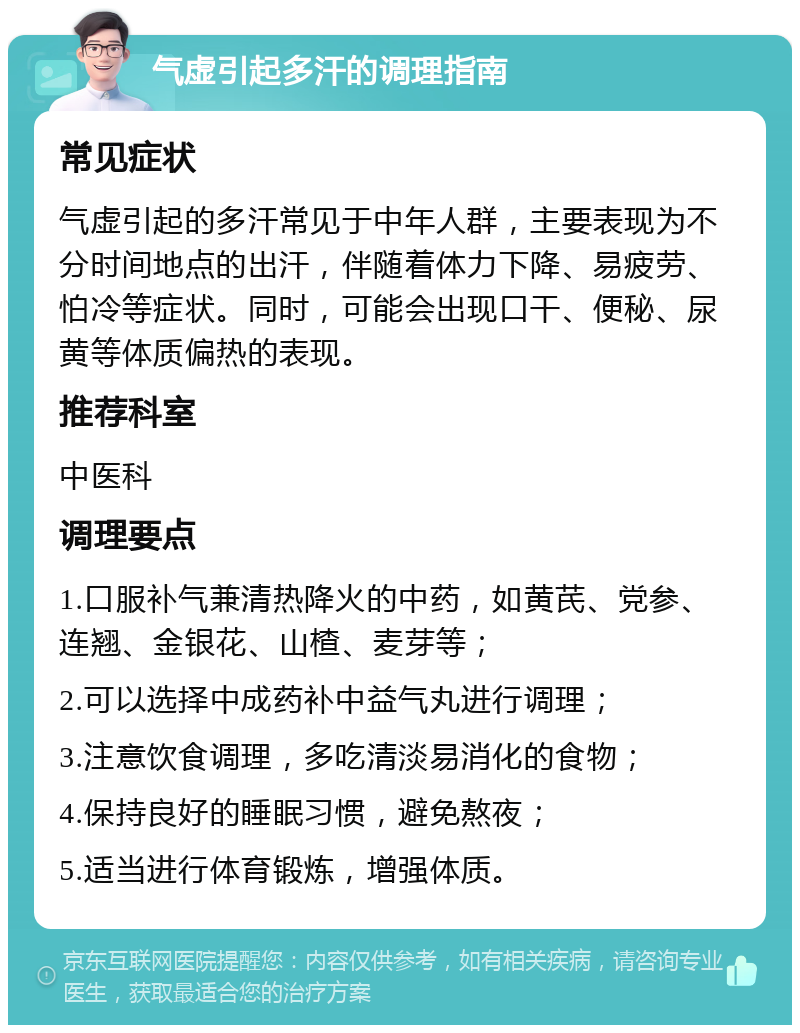 气虚引起多汗的调理指南 常见症状 气虚引起的多汗常见于中年人群，主要表现为不分时间地点的出汗，伴随着体力下降、易疲劳、怕冷等症状。同时，可能会出现口干、便秘、尿黄等体质偏热的表现。 推荐科室 中医科 调理要点 1.口服补气兼清热降火的中药，如黄芪、党参、连翘、金银花、山楂、麦芽等； 2.可以选择中成药补中益气丸进行调理； 3.注意饮食调理，多吃清淡易消化的食物； 4.保持良好的睡眠习惯，避免熬夜； 5.适当进行体育锻炼，增强体质。