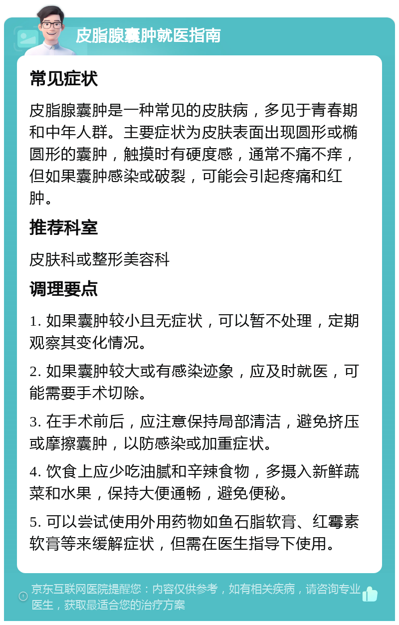 皮脂腺囊肿就医指南 常见症状 皮脂腺囊肿是一种常见的皮肤病，多见于青春期和中年人群。主要症状为皮肤表面出现圆形或椭圆形的囊肿，触摸时有硬度感，通常不痛不痒，但如果囊肿感染或破裂，可能会引起疼痛和红肿。 推荐科室 皮肤科或整形美容科 调理要点 1. 如果囊肿较小且无症状，可以暂不处理，定期观察其变化情况。 2. 如果囊肿较大或有感染迹象，应及时就医，可能需要手术切除。 3. 在手术前后，应注意保持局部清洁，避免挤压或摩擦囊肿，以防感染或加重症状。 4. 饮食上应少吃油腻和辛辣食物，多摄入新鲜蔬菜和水果，保持大便通畅，避免便秘。 5. 可以尝试使用外用药物如鱼石脂软膏、红霉素软膏等来缓解症状，但需在医生指导下使用。